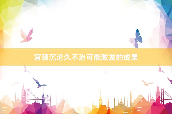 宫颈沉沦久不治可能激发的成果