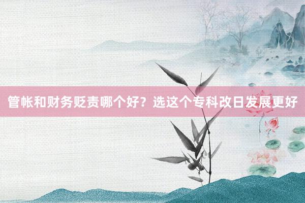 管帐和财务贬责哪个好？选这个专科改日发展更好