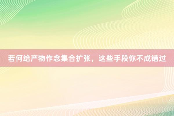 若何给产物作念集合扩张，这些手段你不成错过