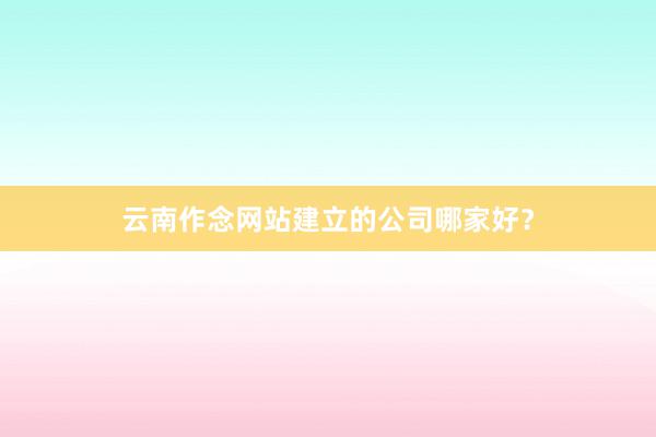 云南作念网站建立的公司哪家好？